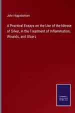 A Practical Essays on the Use of the Nitrate of Silver, in the Treatment of Inflammation, Wounds, and Ulcers af John Higginbottom