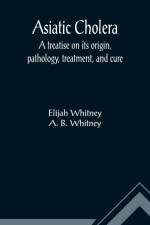 Asiatic Cholera; A treatise on its origin, pathology, treatment, and cure af Elijah Whitney