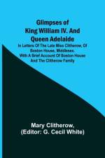 Glimpses of King William IV. and Queen Adelaide; In Letters of the Late Miss Clitherow, of Boston House, Middlesex. With a Brief Account of Boston House and the Clitherow Family af Mary Clitherow