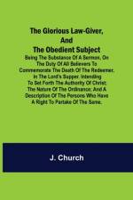 The Glorious Law-Giver, and the Obedient Subject; Being the Substance of a Sermon, on the Duty of All Believers to Commemorate the Death of the Redeemer, in the Lord's Supper. Intending to Set Forth the Authority of Christ; the Nature of the Ordinance; an af J Church