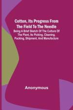 Cotton, Its Progress from the Field to the Needle; Being a brief sketch of the culture of the plant, its picking, cleaning, packing, shipment, and manufacture af Anonymous