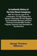 An Authentic History of the Cato-Street Conspiracy ; With the trials at large of the conspirators, for high treason and murder, a description of their weapons and combustible machines, and every particular connected with the rise, progress, discovery, and af George Theodore Wilkinson