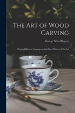 The Art of Wood Carving: Practical Hints to Amateurs and a Short History of the Art af George Alfred Rogers