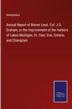 Annual Report of Brevet Lieut. Col. J.D. Graham, or the Improvement of the Harbors of Lakes Michigan, St. Clair, Erie, Ontario, and Champlain af Anonymous