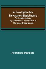 An Investigation into the Nature of Black Phthisis; Or Ulceration Induced by Carbonaceous Accumulation in the Lungs of Coal Miners af Archibald Makellar