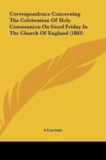 Correspondence Concerning The Celebration Of Holy Communion On Good Friday In The Church Of England (1883) af A Layman