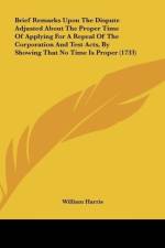Brief Remarks Upon The Dispute Adjusted About The Proper Time Of Applying For A Repeal Of The Corporation And Test Acts, By Showing That No Time Is Proper (1733) af William Harris