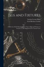 Jigs and Fixtures: A Reference Book Showing Many Types of Jigs and Fixtures in Actual Use, and Suggestions for Various Cases