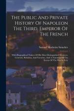 The Public And Private History Of Napoleon The Third, Emperor Of The French: With Biographical Notices Of His Most Distinguished Ministers, Generals,