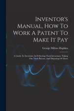 Inventor's Manual, How To Work A Patent To Make It Pay: A Guide To Inventors, In Perfecting Their Inventions, Taking Out Their Patents, And Disposing af George Milton Hopkins