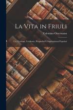 La Vita in Friuli: Usi, Costumi, Credenze, Pregiudizî E Superstizioni Popolari