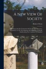 A New View Of Society: Or, Essays On The Formation Of The Human Character, Preparatory To The Development Of A Plan For Gradually Amelioratin
