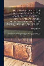 Inscriptions From The Shields Or Panels Of The Incorporated Trades In The Trinity Hall, Aberdeen, Including Notices Of The Antique Carved Oak Chairs: