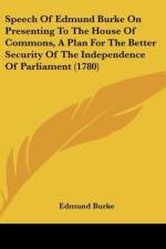 Speech Of Edmund Burke On Presenting To The House Of Commons, A Plan For The Better Security Of The Independence Of Parliament (1780)