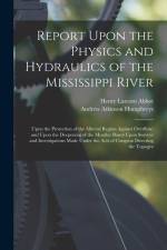 Report Upon the Physics and Hydraulics of the Mississippi River: Upon the Protection of the Alluvial Region Against Overflow; and Upon the Deepening o af Henry Larcom Abbot
