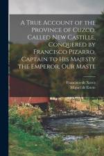 A True Account of the Province of Cuzco, Called New Castille, Conquered by Francisco Pizarro, Captain to His Majesty the Emperor, our Maste af Francisco De Xerez