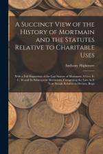 A Succinct View of the History of Mortmain and the Statutes Relative to Charitable Uses: With a Full Exposition of the Last Statute of Mortmain, 9 Geo af Anthony Highmore
