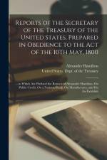 Reports of the Secretary of the Treasury of the United States, Prepared in Obedience to the Act of the 10Th May, 1800: ... to Which Are Prefixed the R af Alexander Hamilton