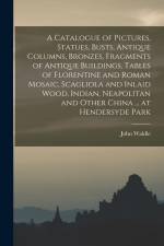 A Catalogue of Pictures, Statues, Busts, Antique Columns, Bronzes, Fragments of Antique Buildings, Tables of Florentine and Roman Mosaic, Scagliola an af John Waldie
