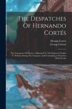 The Despatches Of Hernando Cortés: The Conqueror Of Mexico, Addressed To The Emperor Charles V, Written During The Conquest, And Containing A Narrativ
