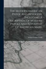 The Modern American Pistol And Revolver. Including A Description Of Modern Pistols And Revolvers Of American Make; af Arthur Corbin Gould