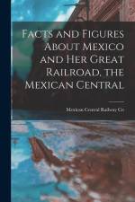 Facts and Figures About Mexico and her Great Railroad, the Mexican Central af Mexican Central Railway Co