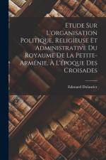 Etude Sur L'organisation Politique, Religieuse Et Administrative Du Royaume De La Petite-arménie, À L'époque Des Croisades