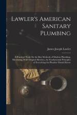 Lawler's American Sanitary Plumbing: A Practical Work On the Best Methods of Modern Plumbing, Illustrating, With Original Sketches, the Fundamental Pr af James Joseph Lawler