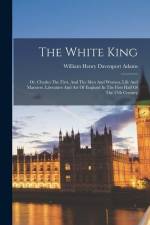 The White King: Or, Charles The First, And The Men And Women, Life And Manners, Literature And Art Of England In The First Half Of The af William Henry Davenport Adams