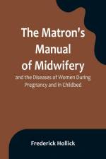 The Matron's Manual of Midwifery, and the Diseases of Women During Pregnancy and in Childbed; Being a Familiar and Practical Treatise, More Especially Intended for the Instruction of Females Themselves, but Adapted Also for Popular Use among Students and af Frederick Hollick