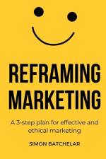Reframing Marketing: A 3-step plan for effective and ethical marketing af Simon Batchelar
