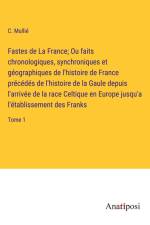 Fastes de La France; Ou faits chronologiques, synchroniques et géographiques de l'histoire de France précédés de l'histoire de la Gaule depuis l'arrivée de la race Celtique en Europe jusqu'a l'établissement des Franks af C. Mullié