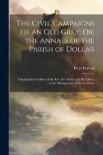 The Civil Campaigns of an Old Grey; Or, the Annals of the Parish of Dollar: Exposing the Conduct of the Rev. Dr. Mylne and His Elders, in the Manageme af Peter Porteus