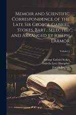Memoir and Scientific Correspondence of the Late Sir George Gabriel Stokes, Bart., Selected and Arranged by Joseph Larmor; Volume 1