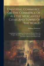 Universal Commerce, Or, The Commerce Of All The Mercantile Cities And Towns Of The World: Containing A Geographical Description Of Each Place, Its Wei af William Dickinson