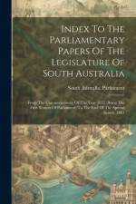 Index To The Parliamentary Papers Of The Legislature Of South Australia: From The Commencement Of The Year 1857 (being The First Session Of Parliament af South Australia Parliament