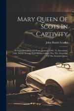 Mary Queen Of Scots In Captivity: A Narrative Of Events From January 1569, To December, 1584, Whilst George Earl Of Shrewsbury Was The Guardian Of The af John Daniel Leader