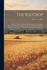 The Ice Crop: How To Harvest, Store, Ship And Use Ice: A Complete Practical Treatise For Farmers, Dairymen, Ice Dealers, Produce Shi af Theron L. Hiles