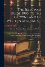 The Selectors Guide, 1906, To The Crown Land Of Western Australia ...: Explanatory Notes On The Land Act, The Agricultural Bank Act, The Agricultural af Western Australia Dept of Lands and