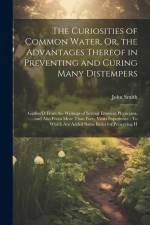 The Curiosities of Common Water, Or, the Advantages Thereof in Preventing and Curing Many Distempers: Gather'D From the Writings of Several Eminent Ph af John Smith
