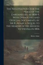 The Negotiations for the Peace of the Dardanelles, in 1808-9, With Dispatches and Official Documents, by Sir R. Adair, a Sequel to the Memoir of His M af Robert Adair