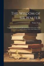 The Wisdom of Sir Walter: Criticisms and Opinions Collected From the Waverley Novels and Lockhart's Life of Sir Walter Scott af Walter Scott