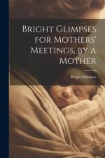 Bright Glimpses for Mothers' Meetings, by a Mother af Bright Glimpses