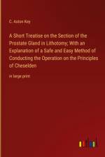 A Short Treatise on the Section of the Prostate Gland in Lithotomy; With an Explanation of a Safe and Easy Method of Conducting the Operation on the Principles of Cheselden af C. Aston Key