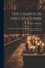 The Church in the Catacombs: A Description of the Primitive Church of Rome: Illustrated by Its Sepulchral Remains af Charles Maitland