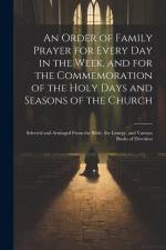An Order of Family Prayer for Every Day in the Week, and for the Commemoration of the Holy Days and Seasons of the Church: Selected and Arranged From af Anonymous