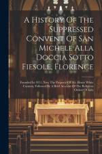 A History Of The Suppressed Convent Of San Michele Alla Doccia Sotto Fiesole, Florence: Founded In 1411, Now The Property Of Mr. Henry White Cannon, F af Anonymous