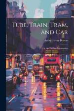 Tube, Train, Tram, and Car: Or Up-To-Date Locomotion af Arthur Henry Beavan