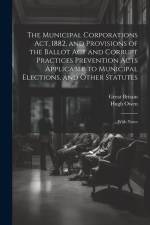 The Municipal Corporations Act, 1882, and Provisions of the Ballot Act and Corrupt Practices Prevention Acts Applicable to Municipal Elections, and Ot af Great Britain
