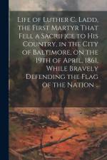 Life of Luther C. Ladd, the First Martyr That Fell a Sacrifice to His Country, in the City of Baltimore, on the 19th of April, 1861, While Bravely Def af Anonymous
